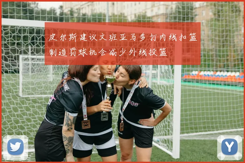 皮尔斯建议文班亚马多打内线扣篮制造罚球机会减少外线投篮