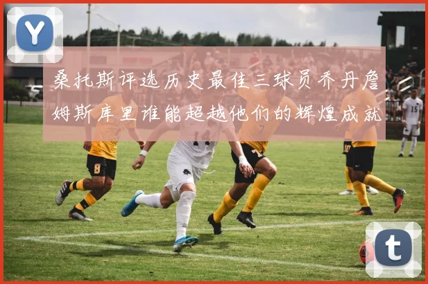 桑托斯评选历史最佳三球员乔丹詹姆斯库里谁能超越他们的辉煌成就