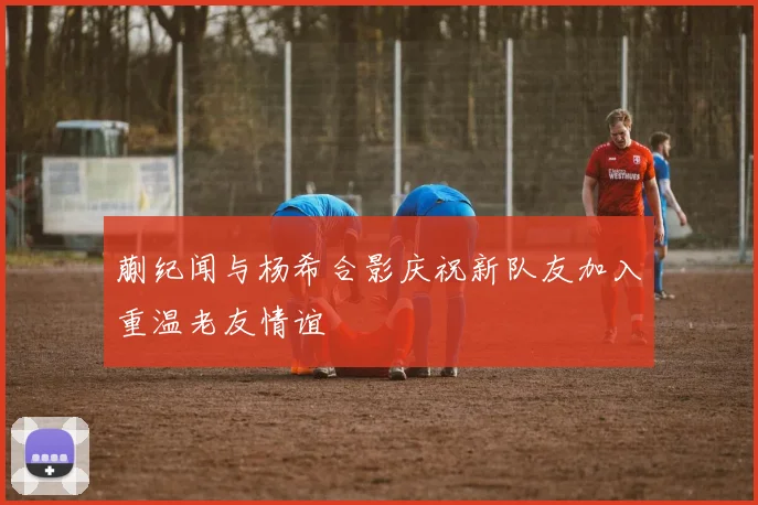 蒯纪闻与杨希合影庆祝新队友加入重温老友情谊