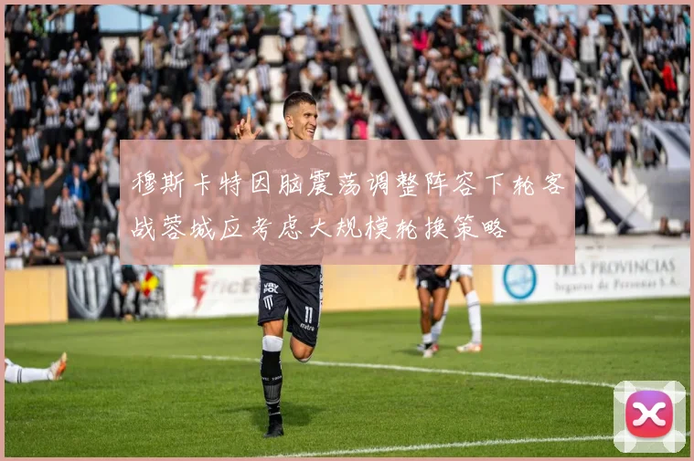 穆斯卡特因脑震荡调整阵容下轮客战蓉城应考虑大规模轮换策略