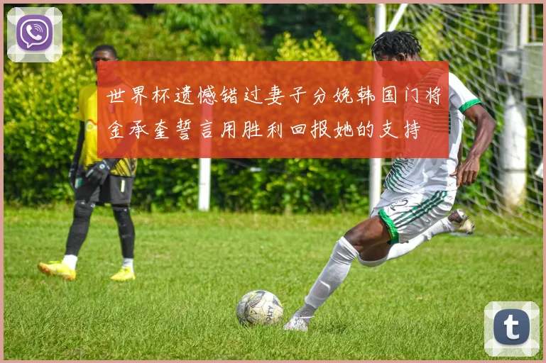 世界杯遗憾错过妻子分娩韩国门将金承奎誓言用胜利回报她的支持