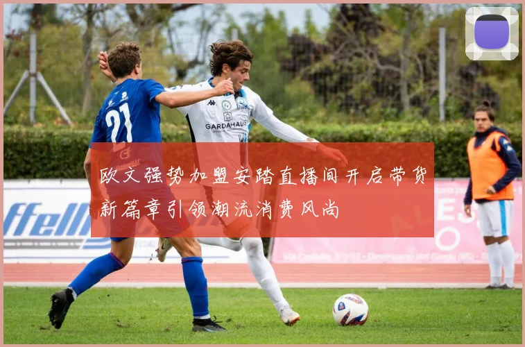 欧文强势加盟安踏直播间开启带货新篇章引领潮流消费风尚