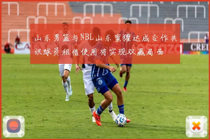 山东男篮与NBL山东蜜獾达成合作共识球员租借使用将实现双赢局面