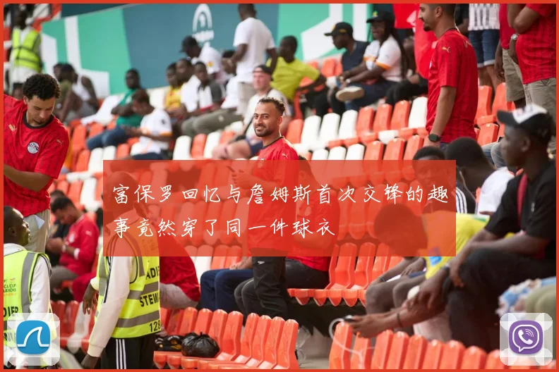 富保罗回忆与詹姆斯首次交锋的趣事竟然穿了同一件球衣