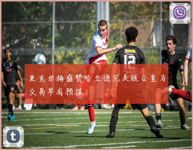 里克尔梅盛赞哈兰德完美适合皇马交易早有预谋
