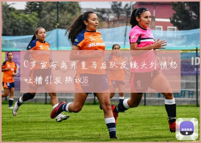 C罗宣布离开皇马后队友镜头外愤怒吐槽引发热议