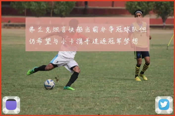 弗兰克坦言快船当前非争冠球队但仍希望与小卡携手追逐冠军梦想