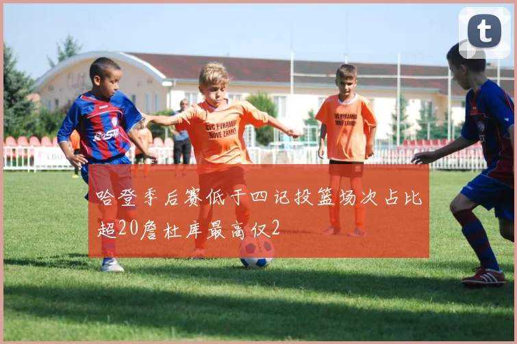 哈登季后赛低于四记投篮场次占比超20詹杜库最高仅2