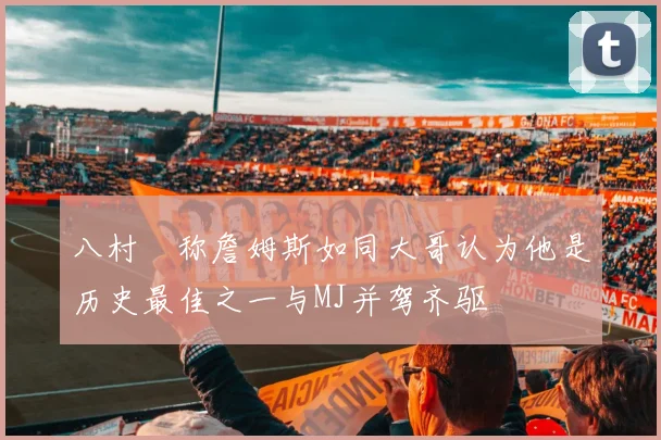 八村塁称詹姆斯如同大哥认为他是历史最佳之一与MJ并驾齐驱