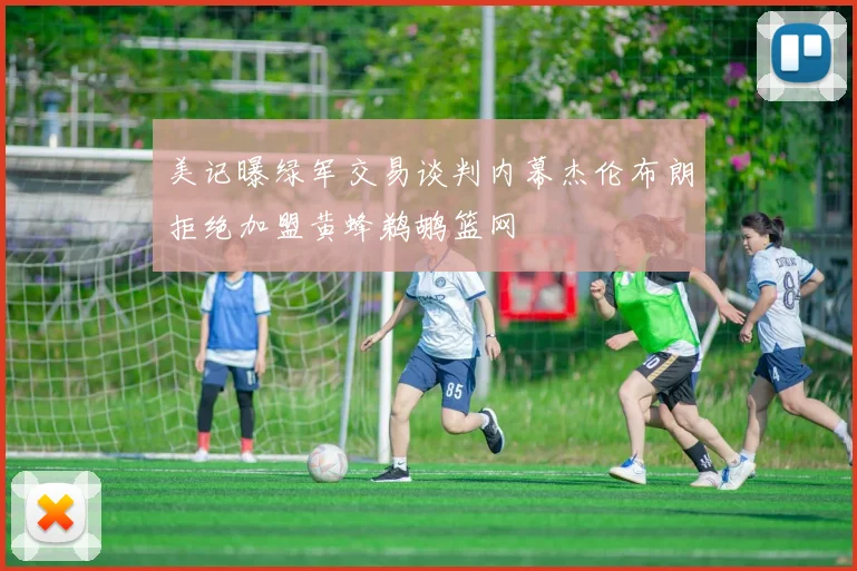 美记曝绿军交易谈判内幕杰伦布朗拒绝加盟黄蜂鹈鹕篮网