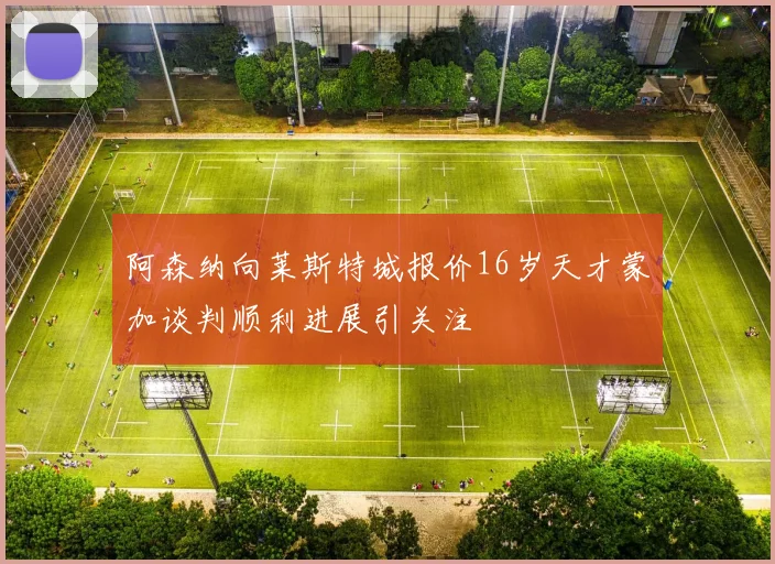 阿森纳向莱斯特城报价16岁天才蒙加谈判顺利进展引关注