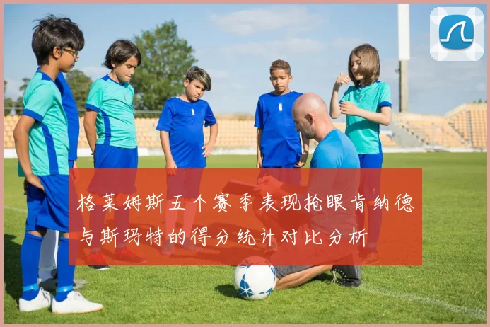 格莱姆斯五个赛季表现抢眼肯纳德与斯玛特的得分统计对比分析