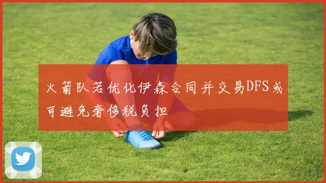 火箭队若优化伊森合同并交易DFS或可避免奢侈税负担