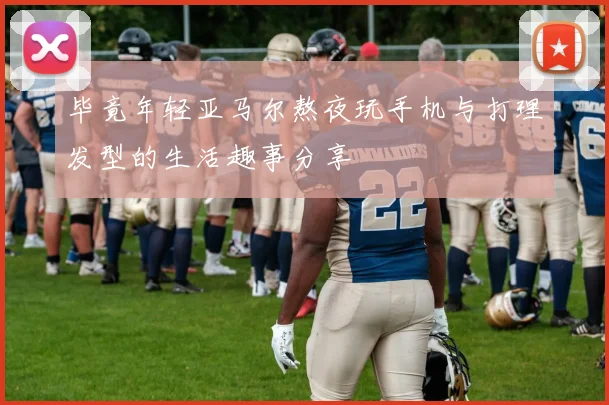 毕竟年轻亚马尔熬夜玩手机与打理发型的生活趣事分享